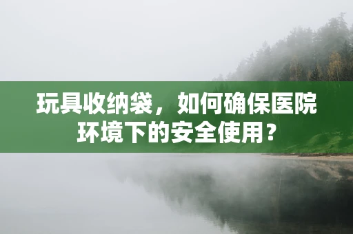 玩具收纳袋，如何确保医院环境下的安全使用？