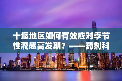 十堰地区如何有效应对季节性流感高发期？——药剂科科长视角的应对策略