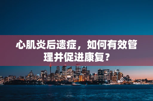 心肌炎后遗症，如何有效管理并促进康复？