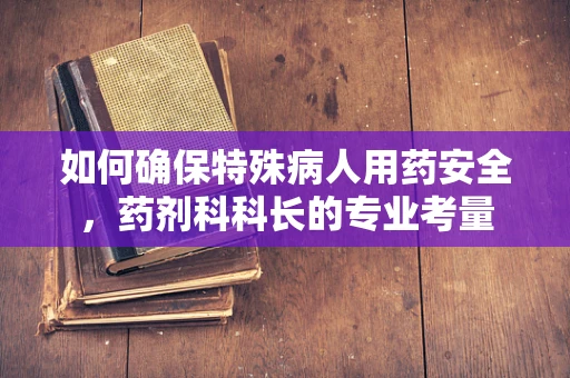 如何确保特殊病人用药安全，药剂科科长的专业考量