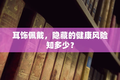 耳饰佩戴，隐藏的健康风险知多少？