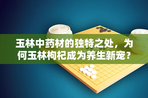 玉林中药材的独特之处，为何玉林枸杞成为养生新宠？