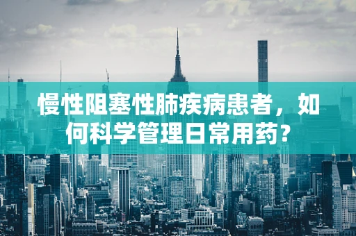 慢性阻塞性肺疾病患者，如何科学管理日常用药？