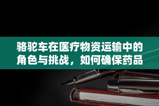 骆驼车在医疗物资运输中的角色与挑战，如何确保药品安全送达？