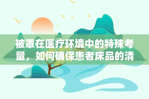 被罩在医疗环境中的特殊考量，如何确保患者床品的清洁与安全？