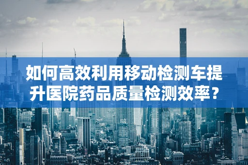 如何高效利用移动检测车提升医院药品质量检测效率？