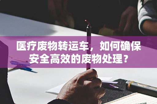 医疗废物转运车，如何确保安全高效的废物处理？