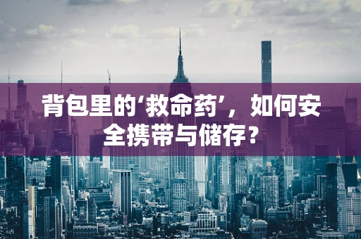 背包里的‘救命药’，如何安全携带与储存？