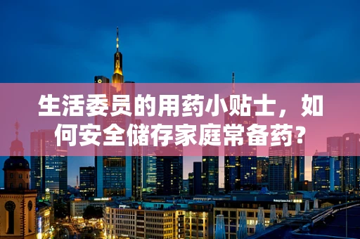 生活委员的用药小贴士，如何安全储存家庭常备药？