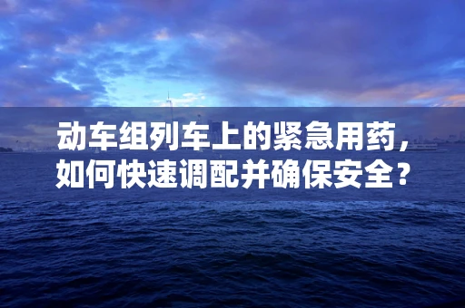 动车组列车上的紧急用药，如何快速调配并确保安全？