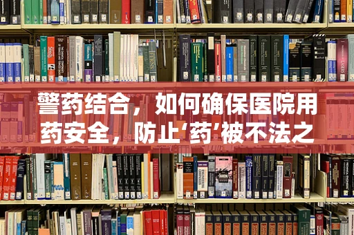 警药结合，如何确保医院用药安全，防止‘药’被不法之徒利用？