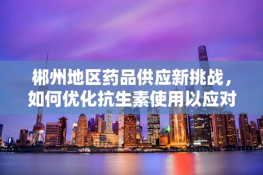 郴州地区药品供应新挑战，如何优化抗生素使用以应对耐药性增长？