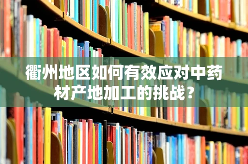 衢州地区如何有效应对中药材产地加工的挑战？