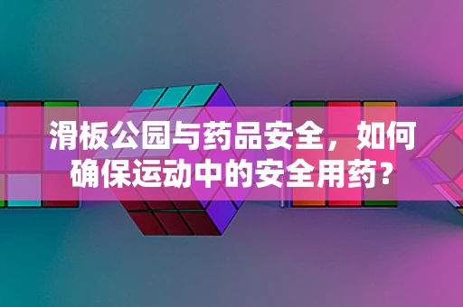 滑板公园与药品安全，如何确保运动中的安全用药？