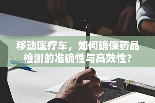 移动医疗车，如何确保药品检测的准确性与高效性？