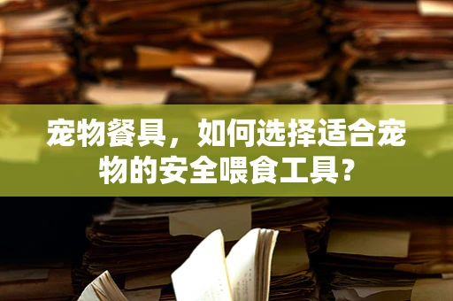 宠物餐具，如何选择适合宠物的安全喂食工具？