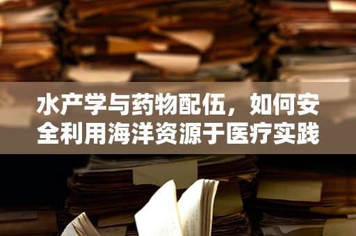 水产学与药物配伍，如何安全利用海洋资源于医疗实践？